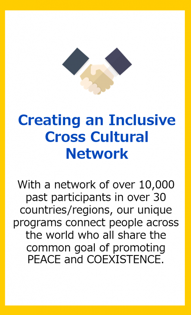 Creating an Inclusive Cross Cultural Network: With a network of over 10,000 past participants in over 30 countries/regions, our unique programs connect people across the world who all share the common goal of promoting PEACE and COEXISTENCE.